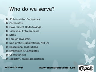 Who do we serve?
 Public-sector Companies
 Corporates
 Government Undertakings
 Individual Entrepreneurs
 NRI’s
 Foreign Investors
 Non-profit Organizations, NBFC’s
 Educational Institutions
 Embassies & Consulates
 Consultancies
 Industry / trade associations
www.niir.org www.entrepreneurindia.co
 