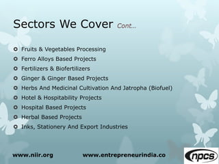 Sectors We Cover
 Fruits & Vegetables Processing
 Ferro Alloys Based Projects
 Fertilizers & Biofertilizers
 Ginger & Ginger Based Projects
 Herbs And Medicinal Cultivation And Jatropha (Biofuel)
 Hotel & Hospitability Projects
 Hospital Based Projects
 Herbal Based Projects
 Inks, Stationery And Export Industries
www.niir.org www.entrepreneurindia.co
 