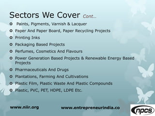 Sectors We Cover
 Paints, Pigments, Varnish & Lacquer
 Paper And Paper Board, Paper Recycling Projects
 Printing Inks
 Packaging Based Projects
 Perfumes, Cosmetics And Flavours
 Power Generation Based Projects & Renewable Energy Based
Projects
 Pharmaceuticals And Drugs
 Plantations, Farming And Cultivations
 Plastic Film, Plastic Waste And Plastic Compounds
 Plastic, PVC, PET, HDPE, LDPE Etc.
www.niir.org www.entrepreneurindia.co
 