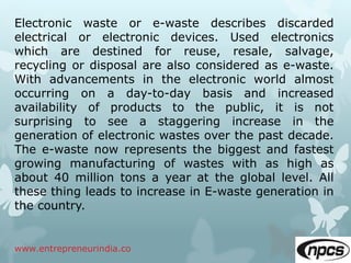 www.entrepreneurindia.co
Electronic waste or e-waste describes discarded
electrical or electronic devices. Used electronics
which are destined for reuse, resale, salvage,
recycling or disposal are also considered as e-waste.
With advancements in the electronic world almost
occurring on a day-to-day basis and increased
availability of products to the public, it is not
surprising to see a staggering increase in the
generation of electronic wastes over the past decade.
The e-waste now represents the biggest and fastest
growing manufacturing of wastes with as high as
about 40 million tons a year at the global level. All
these thing leads to increase in E-waste generation in
the country.
 