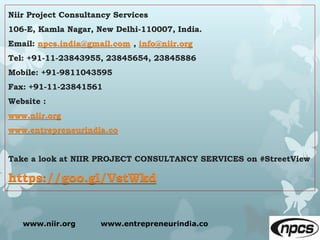 Niir Project Consultancy Services
106-E, Kamla Nagar, New Delhi-110007, India.
Email: npcs.india@gmail.com , info@niir.org
Tel: +91-11-23843955, 23845654, 23845886
Mobile: +91-9811043595
Fax: +91-11-23841561
Website :
www.niir.org
www.entrepreneurindia.co
Take a look at NIIR PROJECT CONSULTANCY SERVICES on #StreetView
https://goo.gl/VstWkd
www.niir.org www.entrepreneurindia.co
 