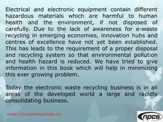 www.entrepreneurindia.co
Electrical and electronic equipment contain different
hazardous materials which are harmful to human
health and the environment, if not disposed of
carefully. Due to the lack of awareness for e-waste
recycling in emerging economies, innovation hubs and
centres of excellence have not yet been established.
This has leads to the requirement of a proper disposal
and recycling system so that environmental pollution
and health hazard is reduced. We have tried to give
information in this book which will help in minimizing
this ever growing problem.
Today the electronic waste recycling business is in all
areas of the developed world a large and rapidly
consolidating business.
 