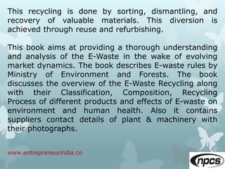 www.entrepreneurindia.co
This recycling is done by sorting, dismantling, and
recovery of valuable materials. This diversion is
achieved through reuse and refurbishing.
This book aims at providing a thorough understanding
and analysis of the E-Waste in the wake of evolving
market dynamics. The book describes E-waste rules by
Ministry of Environment and Forests. The book
discusses the overview of the E-Waste Recycling along
with their Classification, Composition, Recycling
Process of different products and effects of E-waste on
environment and human health. Also it contains
suppliers contact details of plant & machinery with
their photographs.
 