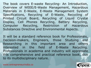 www.entrepreneurindia.co
The book covers E-waste Recycling- An Introduction,
Overview of WEEE/E-Waste Management, Hazardous
Materials in E-Waste, E-Waste Management System
Specifications, Recycling of E-Waste, Recycling of
Printed Circuit Board, Recycling of Liquid Crystal
Display, Cell Phones Recycling, Battery Recycling,
Computer Recycling, Restriction of Hazardous
Substances Directive and Environmental Aspects.
It will be a standard reference book for Professionals,
Decision-makers, Engineers, those Studying and
Researching in this important area and others
interested in the field of E-Waste Recycling.
Professionals in academia and industry will appreciate
this comprehensive and practical reference book, due
to its multidisciplinary nature.
 