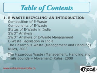 1. E-WASTE RECYCLING–AN INTRODUCTION
Composition of E-Waste
Components of E-Waste
Status of E-Waste in India
SWOT Analysis
SWOT Analysis of E-Waste Management
E-Waste Legislation in India
The Hazardous Waste (Management and Handling)
Rules, 2003
The Hazardous Waste (Management, Handling and
Trails boundary Movement) Rules, 2008
www.entrepreneurindia.co
Table of Contents
 