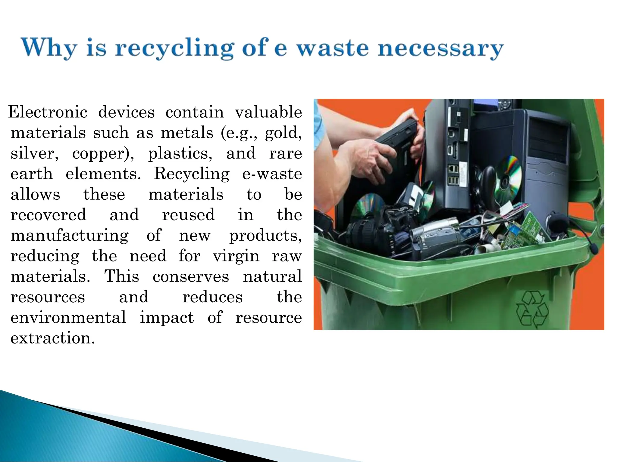Electronic devices contain valuable
materials such as metals (e.g., gold,
silver, copper), plastics, and rare
earth elements. Recycling e-waste
allows these materials to be
recovered and reused in the
manufacturing of new products,
reducing the need for virgin raw
materials. This conserves natural
resources and reduces the
environmental impact of resource
extraction.
 