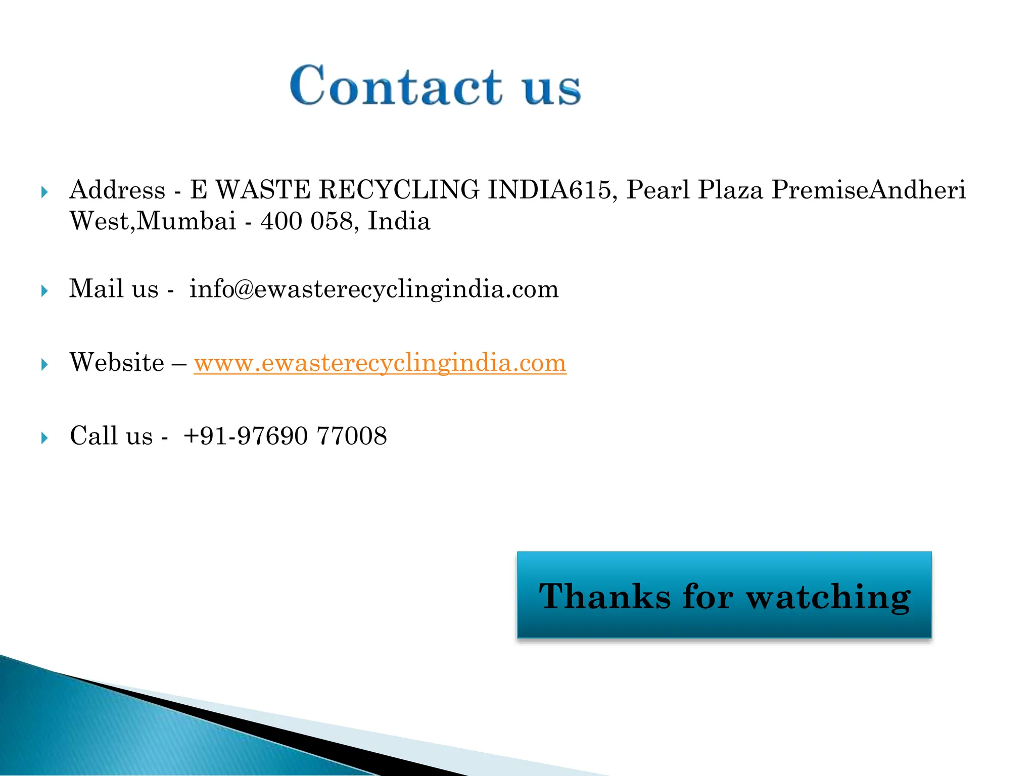  Address - E WASTE RECYCLING INDIA615, Pearl Plaza PremiseAndheri
West,Mumbai - 400 058, India
 Mail us - info@ewasterecyclingindia.com
 Website – www.ewasterecyclingindia.com
 Call us - +91-97690 77008
Thanks for watching
 