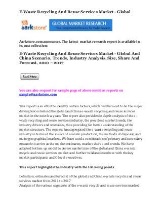 E-Waste Recycling And Reuse Services Market - Global




Aarkstore.com announces, The Latest market research report is available in
its vast collection:

E-Waste Recycling And Reuse Services Market - Global And
China Scenario, Trends, Industry Analysis, Size, Share And
Forecast, 2010 – 2017




You can also request for sample page of above mention reports on
sample@aarkstore.com


This report is an effort to identify certain factors, which will turn out to be the major
driving forces behind the global and China e-waste recycling and reuse services
market in the next few years. The report also provides in depth analysis of the e-
waste recycling and reuse services industry, the prevalent market trends, the
industry drivers and restraints, thus providing for better understanding of the
market structure. The reports has segregated the e-waste recycling and reuse
industry in terms of the source of e-waste production, the methods of disposal, and
major geographical markets. We have used a combination of primary and secondary
research to arrive at the market estimates, market shares and trends. We have
adopted bottom up model to derive market size of the global and China e-waste
recycle and reuse services market and further validated numbers with the key
market participants and C-level executives.

This report highlights the industry with the following points:

Definition, estimates and forecast of the global and China e-waste recycle and reuse
services market from 2011 to 2017
Analysis of the various segments of the e-waste recycle and reuse services market
 