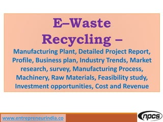E–Waste
Recycling –
Manufacturing Plant, Detailed Project Report,
Profile, Business plan, Industry Trends, Market
research, survey, Manufacturing Process,
Machinery, Raw Materials, Feasibility study,
Investment opportunities, Cost and Revenue
www.entrepreneurindia.co
 