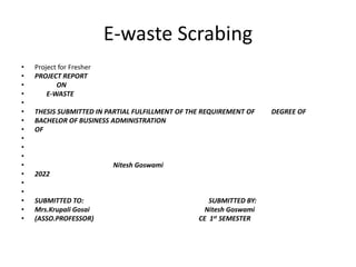 E-waste Scrabing
• Project for Fresher
• PROJECT REPORT
• ON
• E-WASTE
•
• THESIS SUBMITTED IN PARTIAL FULFILLMENT OF THE REQUIREMENT OF DEGREE OF
• BACHELOR OF BUSINESS ADMINISTRATION
• OF
•
•
•
• Nitesh Goswami
• 2022
•
•
• SUBMITTED TO: SUBMITTED BY:
• Mrs.Krupali Gosai Nitesh Goswami
• (ASSO.PROFESSOR) CE 1st SEMESTER
 