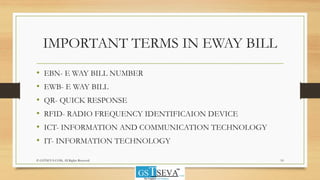 IMPORTANT TERMS IN EWAY BILL
• EBN- E WAY BILL NUMBER
• EWB- E WAY BILL
• QR- QUICK RESPONSE
• RFID- RADIO FREQUENCY IDENTIFICAION DEVICE
• ICT- INFORMATION AND COMMUNICATION TECHNOLOGY
• IT- INFORMATION TECHNOLOGY
© GSTSEVA.COM, All Rights Reserved 10
 