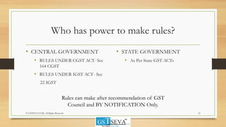 Who has power to make rules?
• CENTRAL GOVERNMENT
• RULES UNDER CGST ACT- Sec
164 CGST
• RULES UNDER IGST ACT- Sec
22 IGST
• STATE GOVERNMENT
• As Per State GST ACTs
12© GSTSEVA.COM, All Rights Reserved
Rules can make after recommendation of GST
Council and BY NOTIFICATION Only.
 