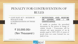 PENALTY FOR CONTRAVENTION OF
RULES
• CGST/IGST ACT – MAXIMUM
PENALTY FOR
CONTRAVENTION OF THESE
RULES
` 10,000.00/-
(Ten Thousand )
• DETENTION AND SEIZURE
OF GOODS AND / OR
CONVEYANCE:
If unable to produce the prescribed
documents by the person in charge of
vehicle. Goods / Conveyance will be
released only upon payment of tax &
penalty equal to 100% (50% if owner of
goods does not come forward less tax
paid) of tax.
13© GSTSEVA.COM, All Rights Reserved
 