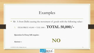 Examples
• Mr A from Delhi causing the movement of goods with the following value:-
1. ITEM PRICE 49,000 + TAX 1000 – TOTAL 50,000/-
Question Is Eway bill require-
Answer :-
15© GSTSEVA.COM, All Rights Reserved
 