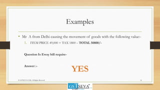 Examples
• Mr A from Delhi causing the movement of goods with the following value:-
1. ITEM PRICE 49,000 + TAX 1800 – TOTAL 50800/-
Question Is Eway bill require-
Answer :-
16© GSTSEVA.COM, All Rights Reserved
 