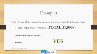 Examples
• Mr A from Delhi causing the movement of goods with the following value:-
1. ITEM PRICE 50,000 + TAX 1000 – TOTAL 51,000/-
Question Is Eway bill require-
Answer :-
17© GSTSEVA.COM, All Rights Reserved
 