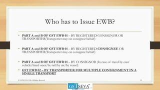 Who has to Issue EWB?
• PART A and B OF GST EWB 01 – BY REGISTERED CONSIGNOR OR
TRANSPORTER(Transporter may on consignor behalf)
• PART A and B OF GST EWB 01 – BY REGISTERED CONSIGNEE OR
TRANSPORTER(Transporter may on consignee behalf)
• PART A and B OF GST EWB 01 – BY CONSIGNOR (In case of travel by own
vehicle/hired ones/by rail/by air/by vessel)
• GST EWB 02 – BY TRANSPORTER FOR MULTIPLE CONSIGNMENT IN A
SINGLE TRANSPORT
23© GSTSEVA.COM, All Rights Reserved
 