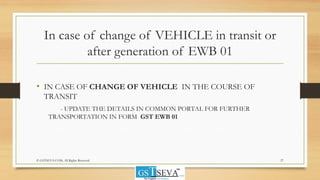 In case of change of VEHICLE in transit or
after generation of EWB 01
• IN CASE OF CHANGE OF VEHICLE IN THE COURSE OF
TRANSIT
- UPDATE THE DETAILS IN COMMON PORTAL FOR FURTHER
TRANSPORTATION IN FORM GST EWB 01
© GSTSEVA.COM, All Rights Reserved 27
 