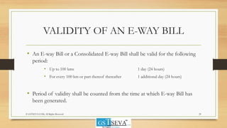 VALIDITY OF AN E-WAY BILL
• An E-way Bill or a Consolidated E-way Bill shall be valid for the following
period:
• Up to 100 kms 1 day (24 hours)
• For every 100 km or part thereof thereafter 1 additional day (24 hours)
• Period of validity shall be counted from the time at which E-way Bill has
been generated.
© GSTSEVA.COM, All Rights Reserved 29
 