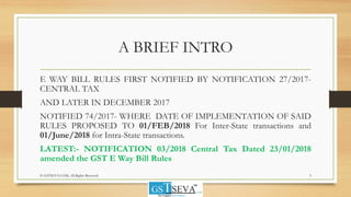 A BRIEF INTRO
E WAY BILL RULES FIRST NOTIFIED BY NOTIFICATION 27/2017-
CENTRAL TAX
AND LATER IN DECEMBER 2017
NOTIFIED 74/2017- WHERE DATE OF IMPLEMENTATION OF SAID
RULES PROPOSED TO 01/FEB/2018 For Inter-State transactions and
01/June/2018 for Intra-State transactions.
LATEST:- NOTIFICATION 03/2018 Central Tax Dated 23/01/2018
amended the GST E Way Bill Rules
3© GSTSEVA.COM, All Rights Reserved
 