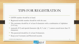 TIPS FOR REGISTRATION
• GSTIN number should be in hand.
• Registered mobile number should be with the user.
• The username should be of at least 8 characters with a combination of alphabets
(A-Z/az),
• numerals (0-9) and special characters (@, #, %, &, *, ^) cannot exceed more than 15
characters.
• The password should be of at least 8 characters.
• Keep your Username and Password securely.
35© GSTSEVA.COM, All Rights Reserved
 
