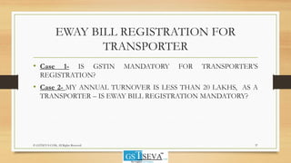 EWAY BILL REGISTRATION FOR
TRANSPORTER
• Case 1- IS GSTIN MANDATORY FOR TRANSPORTER’S
REGISTRATION?
• Case 2- MY ANNUAL TURNOVER IS LESS THAN 20 LAKHS, AS A
TRANSPORTER – IS EWAY BILL REGISTRATION MANDATORY?
37© GSTSEVA.COM, All Rights Reserved
 