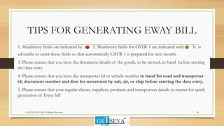 TIPS FOR GENERATING EWAY BILL
1. Mandatory fields are indicated by . 2. Mandatory fields for GSTR-1 are indicated with It is
advisable to enter these fields so that automatically GSTR-1 is prepared for next month.
3. Please ensure that you have the document details of the goods, to be moved, in hand before starting
the data entry.
4. Please ensure that you have the transporter Id or vehicle number in hand for road and transporter
id, document number and date for movement by rail, air, or ship before starting the data entry.
5. Please ensure that your regular clients, suppliers, products and transporters details in master for quick
generation of Eway bill
38© GSTSEVA.COM, All Rights Reserved
 