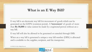 What is an E Way Bill?
E-way bill is an electronic way bill for movement of goods which can be
generated on the GSTN (common portal). A ‘movement’ of goods of more
than Rs 50,000 in value cannot be made by a registered person without an e-
way bill.
E-way bill will also be allowed to be generated or canceled through SMS.
When an e-way bill is generated a unique e-way bill number (EBN) is allocated
and is available to the supplier, recipient, and the transporter.
4© GSTSEVA.COM, All Rights Reserved
 