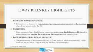 E WAY BILLS KEY HIGHLIGHTS
1. GENERATE BEFORE MOVEMENT:
• Information to be furnished by every registered person prior to commencement of the movement
of goods and generation of e-Way Bill.
2. UNIQUE EBN
• Upon generation of the e-Way Bill on the common portal, a unique e-Way Bill number (EBN) shall be
made available to the supplier, the recipient and the transporter on the common portal.
3. DOCUMENTS REQUIRE DURING TRANSPORT
• The person in charge of a conveyance shall carry — (a) the invoice or bill of supply or delivery challan,
as the case may be; and (b) a copy of the e-Way Bill or the e-Way Bill number.
5© GSTSEVA.COM, All Rights Reserved
 