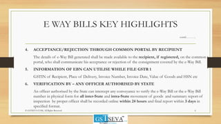E WAY BILLS KEY HIGHLIGHTS
contd………..
4. ACCEPTANCE/REJECTION THROUGH COMMON PORTAL BY RECIPIENT
The details of e-Way Bill generated shall be made available to the recipient, if registered, on the common
portal, who shall communicate his acceptance or rejection of the consignment covered by the e-Way Bill.
5. INFORMATION OF EBN CAN UTILISE WHILE FILE GSTR 1
GSTIN of Recipient, Place of Delivery, Invoice Number, Invoice Date, Value of Goods and HSN etc
6. VERIFICATION BY – ANY OFFICER AUTHORISED BY STATE
An officer authorised by the State can intercept any conveyance to verify the e-Way Bill or the e-Way Bill
number in physical form for all inter-State and intra-State movement of goods and summary report of
inspection by proper officer shall be recorded online within 24 hours and final report within 3 days in
specified format.
6© GSTSEVA.COM, All Rights Reserved
 