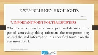 E WAY BILLS KEY HIGHLIGHTS
contd……
7. IMPORTANT POINT FOR TRANSPORTERS
Where a vehicle has been intercepted and detained for a
period exceeding thirty minutes, the transporter may
upload the said information in a specified format on the
common portal.
7© GSTSEVA.COM, All Rights Reserved
 