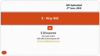 E - Way Bill
S.Divyasree
First year Intern
M/s SBS and Company LLP
divyasrees@sbsandco.com
by
SBS Hyderabad
2nd June, 2018
1
 