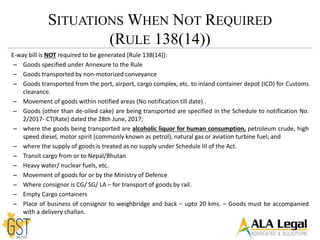 E-way bill is NOT required to be generated [Rule 138(14)]:
– Goods specified under Annexure to the Rule
– Goods transported by non-motorized conveyance
– Goods transported from the port, airport, cargo complex, etc. to inland container depot (ICD) for Customs
clearance.
– Movement of goods within notified areas (No notification till date) .
– Goods (other than de-oiled cake) are being transported are specified in the Schedule to notification No.
2/2017- CT(Rate) dated the 28th June, 2017;
– where the goods being transported are alcoholic liquor for human consumption, petroleum crude, high
speed diesel, motor spirit (commonly known as petrol), natural gas or aviation turbine fuel; and
– where the supply of goods is treated as no supply under Schedule III of the Act.
– Transit cargo from or to Nepal/Bhutan
– Heavy water/ nuclear fuels, etc.
– Movement of goods for or by the Ministry of Defence
– Where consignor is CG/ SG/ LA – for transport of goods by rail.
– Empty Cargo containers
– Place of business of consignor to weighbridge and back – upto 20 kms. – Goods must be accompanied
with a delivery challan.
SITUATIONS WHEN NOT REQUIRED
(RULE 138(14))
 