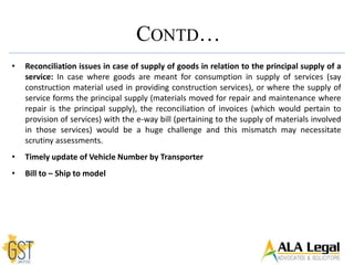 • Reconciliation issues in case of supply of goods in relation to the principal supply of a
service: In case where goods are meant for consumption in supply of services (say
construction material used in providing construction services), or where the supply of
service forms the principal supply (materials moved for repair and maintenance where
repair is the principal supply), the reconciliation of invoices (which would pertain to
provision of services) with the e-way bill (pertaining to the supply of materials involved
in those services) would be a huge challenge and this mismatch may necessitate
scrutiny assessments.
• Timely update of Vehicle Number by Transporter
• Bill to – Ship to model
CONTD…
 