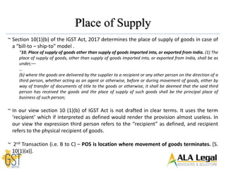 Place of Supply
~ Section 10(1)(b) of the IGST Act, 2017 determines the place of supply of goods in case of
a “bill-to – ship-to” model .
“10. Place of supply of goods other than supply of goods imported into, or exported from India. (1) The
place of supply of goods, other than supply of goods imported into, or exported from India, shall be as
under,––
…
(b) where the goods are delivered by the supplier to a recipient or any other person on the direction of a
third person, whether acting as an agent or otherwise, before or during movement of goods, either by
way of transfer of documents of title to the goods or otherwise, it shall be deemed that the said third
person has received the goods and the place of supply of such goods shall be the principal place of
business of such person;
~ In our view section 10 (1)(b) of IGST Act is not drafted in clear terms. It uses the term
‘recipient’ which if interpreted as defined would render the provision almost useless. In
our view the expression third person refers to the “recipient” as defined, and recipient
refers to the physical recipient of goods.
~ 2nd Transaction (i.e. B to C) – POS is location where movement of goods terminates. [S.
10(1)(a)].
 