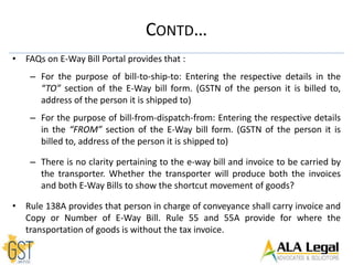 • FAQs on E-Way Bill Portal provides that :
– For the purpose of bill-to-ship-to: Entering the respective details in the
“TO” section of the E-Way bill form. (GSTN of the person it is billed to,
address of the person it is shipped to)
– For the purpose of bill-from-dispatch-from: Entering the respective details
in the “FROM” section of the E-Way bill form. (GSTN of the person it is
billed to, address of the person it is shipped to)
– There is no clarity pertaining to the e-way bill and invoice to be carried by
the transporter. Whether the transporter will produce both the invoices
and both E-Way Bills to show the shortcut movement of goods?
• Rule 138A provides that person in charge of conveyance shall carry invoice and
Copy or Number of E-Way Bill. Rule 55 and 55A provide for where the
transportation of goods is without the tax invoice.
CONTD…
 
