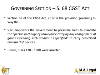 GOVERNING SECTION – S. 68 CGST ACT
~ Section 68 of the CGST Act, 2017 is the provision governing E-
Way Bill.
~ S.68 empowers the Government to prescribe rules to mandate
the “person in charge of conveyance carrying any consignment of
goods exceeding such amount as specified” to carry prescribed
documents/ devices.
~ Hence, Rules 138 – 138D were inserted.
 