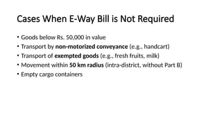 Cases When E-Way Bill is Not Required
• Goods below Rs. 50,000 in value
• Transport by non-motorized conveyance (e.g., handcart)
• Transport of exempted goods (e.g., fresh fruits, milk)
• Movement within 50 km radius (intra-district, without Part B)
• Empty cargo containers
 