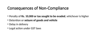 Consequences of Non-Compliance
• Penalty of Rs. 10,000 or tax sought to be evaded, whichever is higher
• Detention or seizure of goods and vehicle
• Delay in delivery
• Legal action under GST laws
 