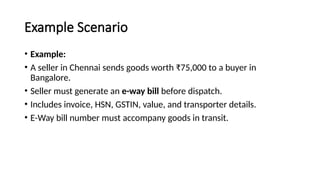 Example Scenario
• Example:
• A seller in Chennai sends goods worth ₹75,000 to a buyer in
Bangalore.
• Seller must generate an e-way bill before dispatch.
• Includes invoice, HSN, GSTIN, value, and transporter details.
• E-Way bill number must accompany goods in transit.
 