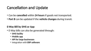 Cancellation and Update
• Can be cancelled within 24 hours if goods not transported.
• Part B can be updated if the vehicle changes during transit.
E-Way Bill by SMS or App
• E-Way bills can also be generated through:
• SMS facility
• Mobile app
• API for large businesses
• Integration with ERP software
 