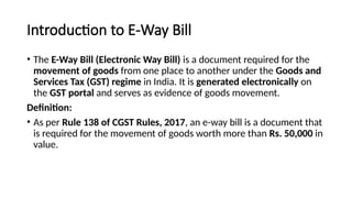 Introduction to E-Way Bill
• The E-Way Bill (Electronic Way Bill) is a document required for the
movement of goods from one place to another under the Goods and
Services Tax (GST) regime in India. It is generated electronically on
the GST portal and serves as evidence of goods movement.
Definition:
• As per Rule 138 of CGST Rules, 2017, an e-way bill is a document that
is required for the movement of goods worth more than Rs. 50,000 in
value.
 