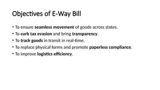 Objectives of E-Way Bill
• To ensure seamless movement of goods across states.
• To curb tax evasion and bring transparency.
• To track goods in transit in real-time.
• To replace physical forms and promote paperless compliance.
• To improve logistics efficiency.
 