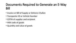 Documents Required to Generate an E-Way
Bill
• Invoice or Bill of Supply or Delivery Challan
• Transporter ID or Vehicle Number
• GSTIN of supplier and recipient
• HSN code of goods
• Quantity and value of goods
 