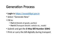 Generation Process
• Login to https://ewaybillgst.gov.in
• Select “Generate New”
• Fill in:
• Part A (Details of goods, parties)
• Part B (Transport details: vehicle no., mode)
• Submit and get the E-Way Bill Number (EBN)
• Print or carry the bill digitally during transport
 