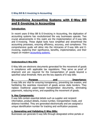 E-Way Bill & E-Invoicing in Accounting
Streamlining Accounting Systems with E-Way Bill
and E-Invoicing in Accounting
Introduction
In recent years E-Way Bill & E-Invoicing in Accounting, the digitization of
accounting systems has revolutionized the way businesses operate. Two
crucial advancements in this realm are the implementation of E-way bills
and E-invoicing. These digital tools have simplified and streamlined the
accounting processes, ensuring efficiency, accuracy, and compliance. This
comprehensive guide will delve into the intricacies of E-way bills and E-
invoicing, exploring their significance, benefits, implementation, and their
impact on modern accounting systems.
Understanding E-Way Bills
E-Way bills are electronic documents generated for the movement of goods
in compliance with applicable tax regulations. They serve as proof of
shipment and are required for the transportation of goods beyond a
specified value threshold. Here are the key aspects of E-way bills:
a. Purpose and Importance:
E-way bills are vital for ensuring transparency, preventing tax evasion, and
facilitating the seamless movement of goods across state borders. They
replace traditional paper-based transportation documents, eliminating
paperwork, reducing errors, and expediting the movement of goods.
b. Key Components:
E-way bills contain essential details such as supplier and recipient
information, product details, invoice number, transportation mode, and
distance travelled. They are generated electronically and are assigned a
unique identification number for tracking and verification purposes.
c. Generating and Validating E-Way Bills:
Businesses can generate E-way bills through designated online portals or
 