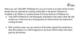 When you use Tally.ERP 9 Release 6.4, you won’t have to re-enter all the invoice
details that are required for creating e-Way Bills in the portal. Release 6.4
simplifies it all. Below is a sneak preview of the key features of Release 6.4:
● Tally.ERP 9 Release 6.4 will distinguish solicitations that need e-Way Bill and
caution you if there are any missing points of interest which are required for
creating the bills.
● With a solitary snap, you can send out all the data required for producing e-
Way Bill numbers in a JSON organize or the Excel Offline Utility instrument
gave by the division.
 
