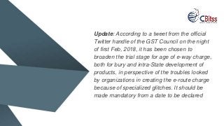 Update: According to a tweet from the official
Twitter handle of the GST Council on the night
of first Feb, 2018, it has been chosen to
broaden the trial stage for age of e-way charge,
both for bury and intra-State development of
products, in perspective of the troubles looked
by organizations in creating the e-route charge
because of specialized glitches. It should be
made mandatory from a date to be declared
 