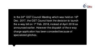 In the 24th GST Council Meeting which was held on 16th
Dec. 2017, the GST Council took the decision to launch
the e-way bill on 1st Feb. 2018, instead of April 2018 as
announced earlier. However the dispatch of the e-way
charge application has been conceded because of
specialized glitches.
 