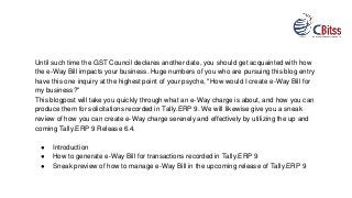 Until such time the GST Council declares another date, you should get acquainted with how
the e-Way Bill impacts your business. Huge numbers of you who are pursuing this blog entry
have this one inquiry at the highest point of your psyche, "How would I create e-Way Bill for
my business?"
This blogpost will take you quickly through what an e-Way charge is about, and how you can
produce them for solicitations recorded in Tally.ERP 9. We will likewise give you a sneak
review of how you can create e-Way charge serenely and effectively by utilizing the up and
coming Tally.ERP 9 Release 6.4.
● Introduction
● How to generate e-Way Bill for transactions recorded in Tally.ERP 9
● Sneak preview of how to manage e-Way Bill in the upcoming release of Tally.ERP 9
 